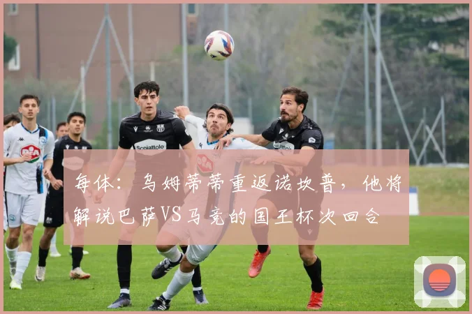 每体：乌姆蒂蒂重返诺坎普，他将解说巴萨VS马竞的国王杯次回合