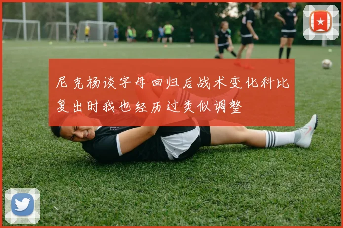 尼克杨谈字母回归后战术变化科比复出时我也经历过类似调整