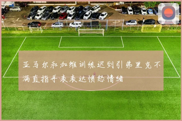 亚马尔和加维训练迟到引弗里克不满直指手表表达愤怒情绪