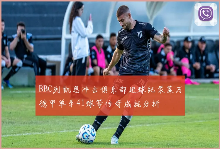 BBC列凯恩冲击俱乐部进球纪录莱万德甲单季41球等传奇成就分析