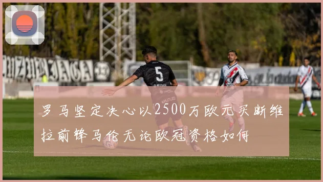 罗马坚定决心以2500万欧元买断维拉前锋马伦无论欧冠资格如何