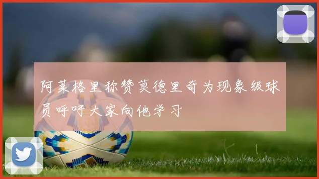 阿莱格里称赞莫德里奇为现象级球员呼吁大家向他学习