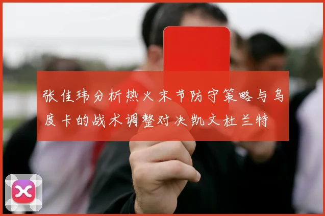 张佳玮分析热火末节防守策略与乌度卡的战术调整对决凯文杜兰特