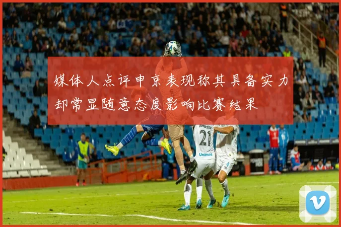 媒体人点评申京表现称其具备实力却常显随意态度影响比赛结果