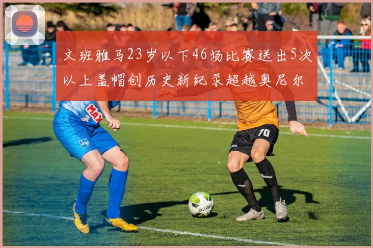 文班雅马23岁以下46场比赛送出5次以上盖帽创历史新纪录超越奥尼尔