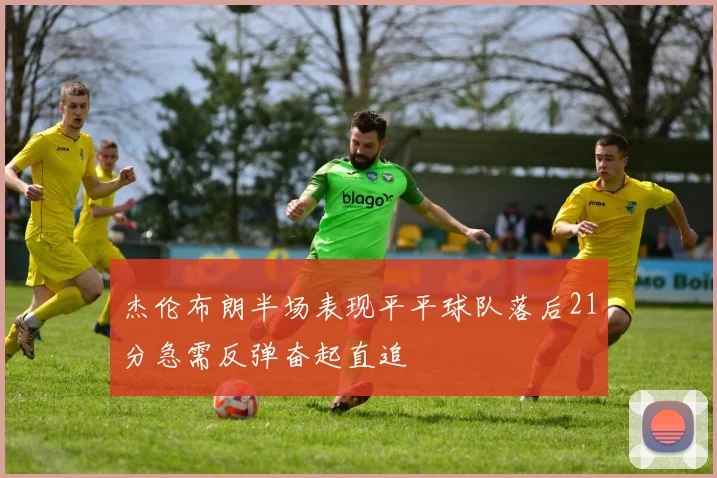 杰伦布朗半场表现平平球队落后21分急需反弹奋起直追