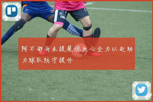 阿不都海米提展现决心全力以赴助力球队防守提升