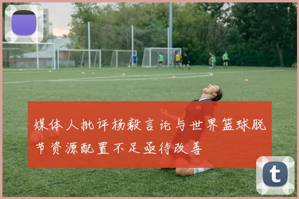 媒体人批评杨毅言论与世界篮球脱节资源配置不足亟待改善