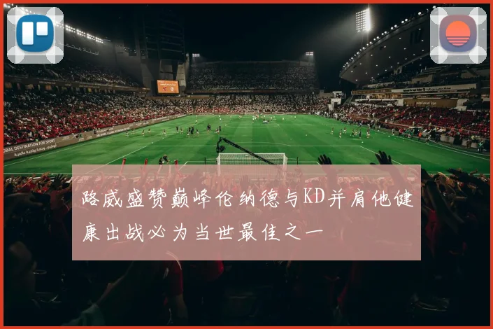 路威盛赞巅峰伦纳德与KD并肩他健康出战必为当世最佳之一